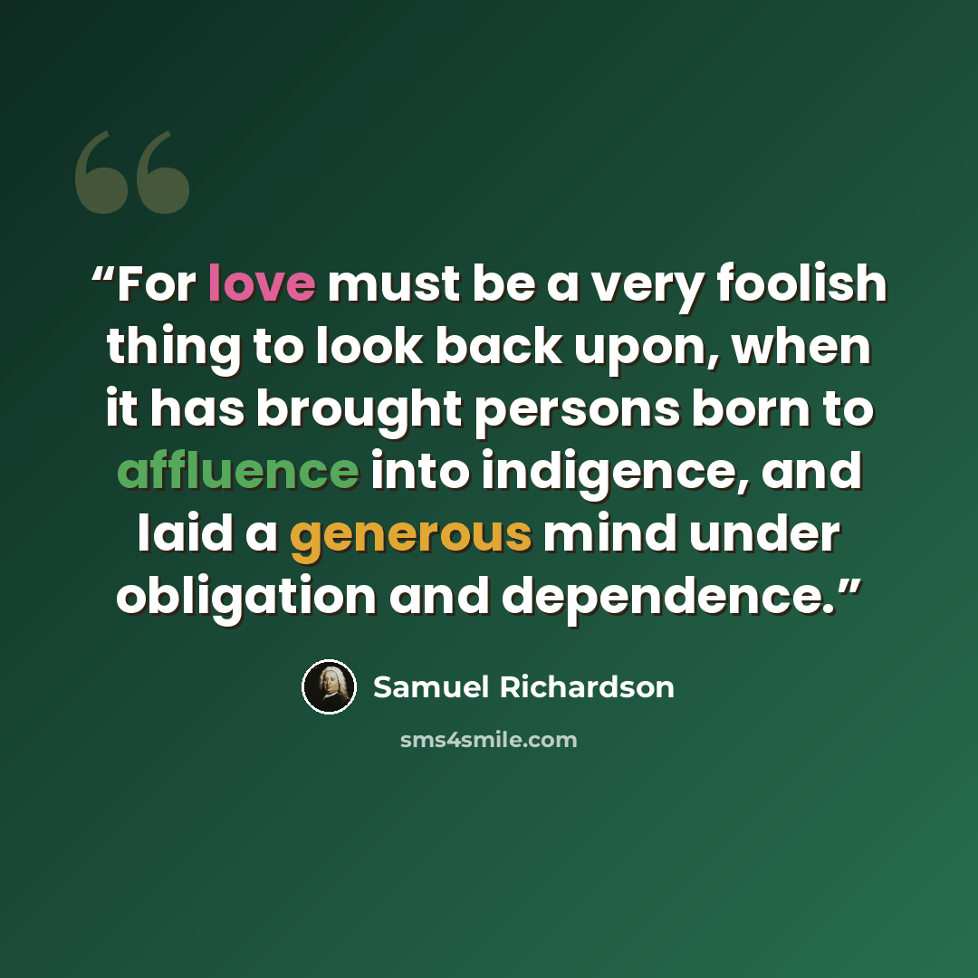 “For love must be a very foolish thing to look back upon, when it has brought persons born to affluence into indigence, and laid a generous mind under obligation and dependence.” quote by Samuel Richardson