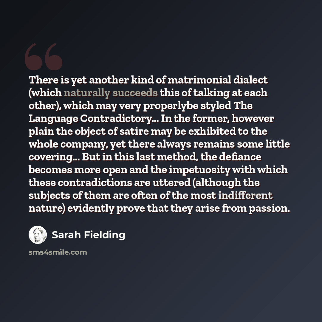 “There is yet another kind of matrimonial dialect (which naturally succeeds this of talking at each other), which may very properlybe styled The Language Contradictory… In the former, however plain the object of satire may be exhibited to the whole company, yet there always remains some little…” quote by Sarah Fielding
