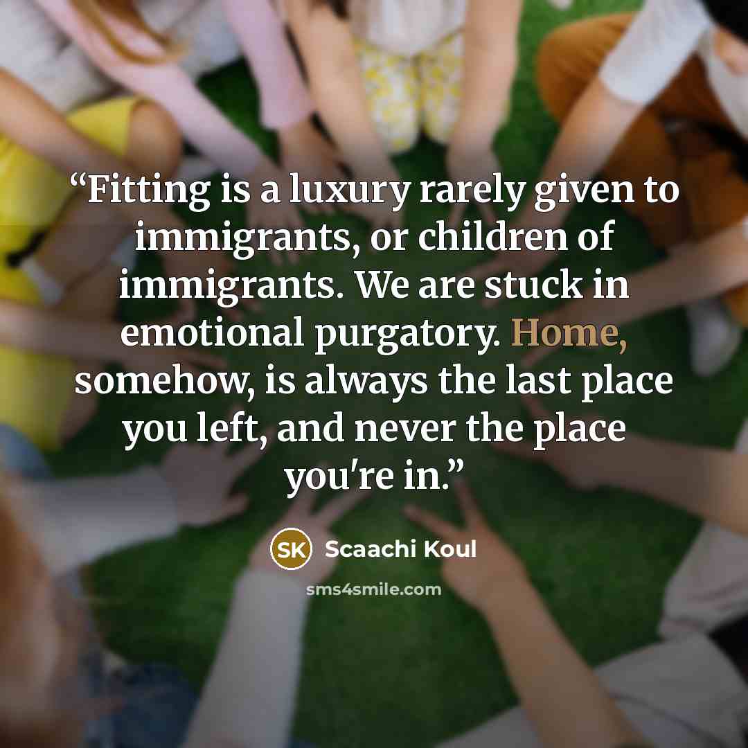 “Fitting is a luxury rarely given to immigrants, or children of immigrants. We are stuck in emotional purgatory. Home, somehow, is always the last place you left, and never the place you're in.” quote by Scaachi Koul