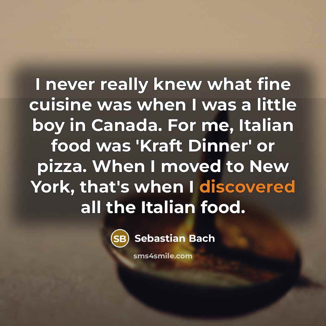 “I never really knew what fine cuisine was when I was a little boy in Canada. For me, Italian food was 'Kraft Dinner' or pizza. When I moved to New York, that's when I discovered all the Italian food.” quote by Sebastian Bach