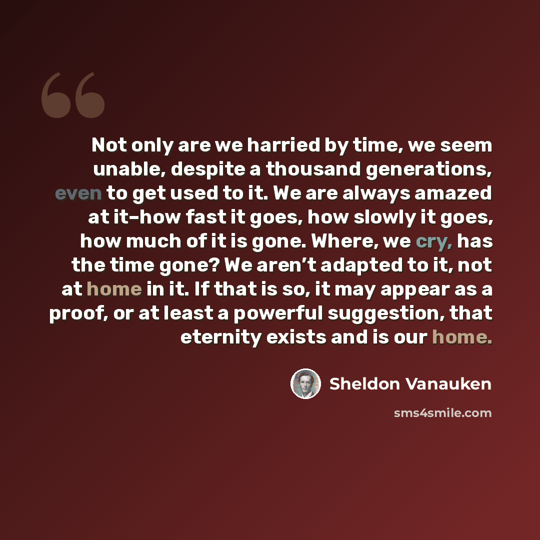 “Not only are we harried by time, we seem unable, despite a thousand generations, even to get used to it. We are always amazed at it–how fast it goes, how slowly it goes, how much of it is gone. Where, we cry, has the time gone? We aren’t adapted to it, not at home in it. If that is so, it may…” quote by Sheldon Vanauken