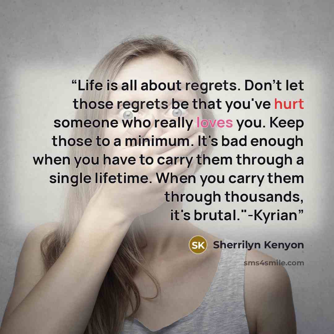 “Life is all about regrets. Don't let those regrets be that you've hurt someone who really loves you. Keep those to a minimum. It's bad enough when you have to carry them through a single lifetime. When you carry them through thousands, it's brutal."-Kyrian” quote by Sherrilyn Kenyon