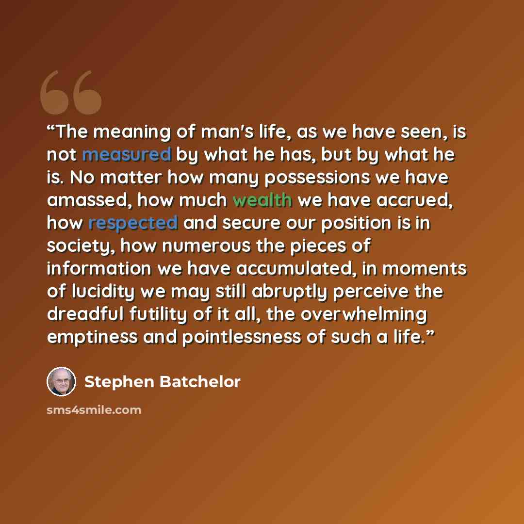 “The meaning of man's life, as we have seen, is not measured by what he has, but by what he is. No matter how many possessions we have amassed, how much wealth we have accrued, how respected and secure our position is in society, how numerous the pieces of information we have accumulated, in…” quote by Stephen Batchelor