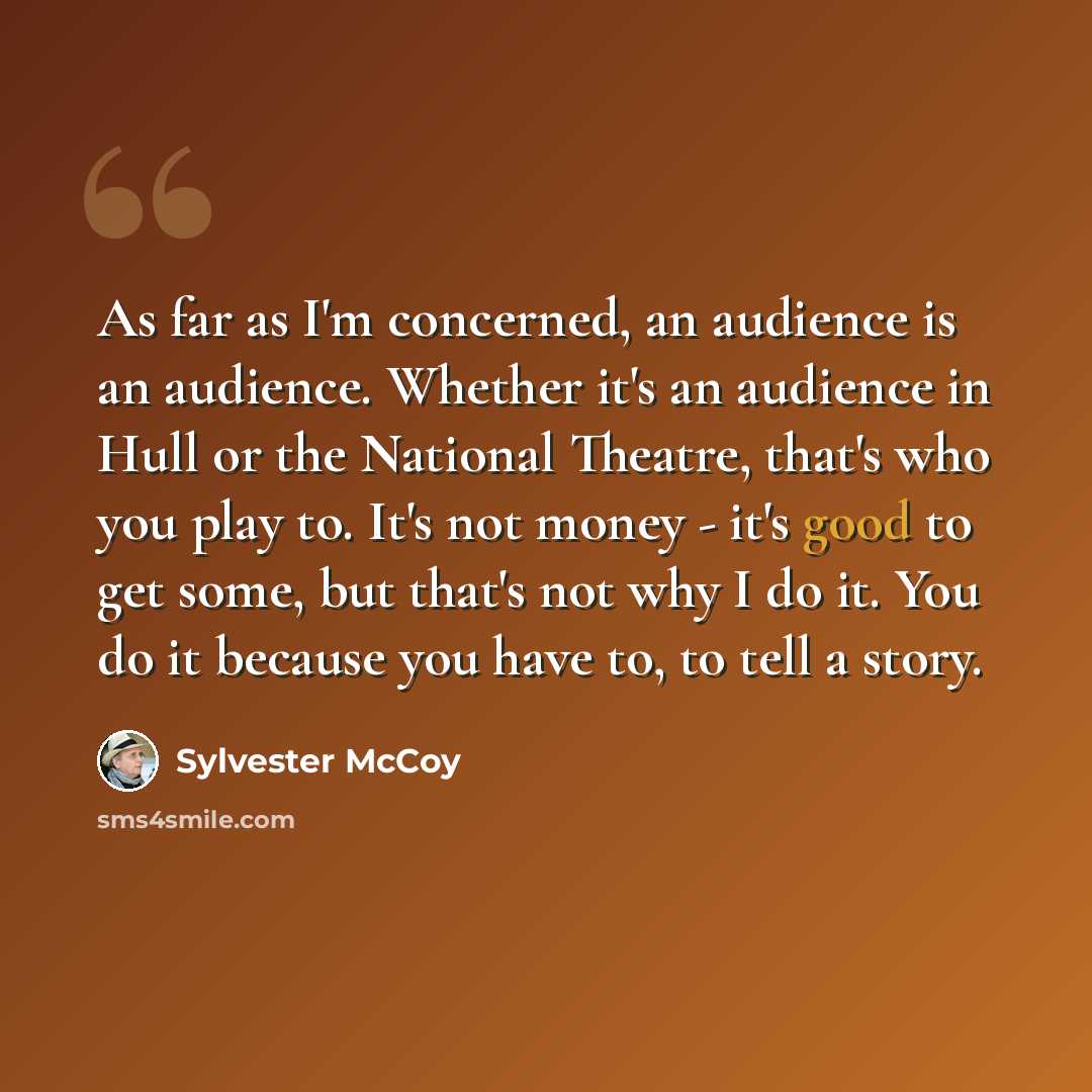 “As far as I'm concerned, an audience is an audience. Whether it's an audience in Hull or the National Theatre, that's who you play to. It's not money - it's good to get some, but that's not why I do it. You do it because you have to, to tell a story.” quote by Sylvester McCoy