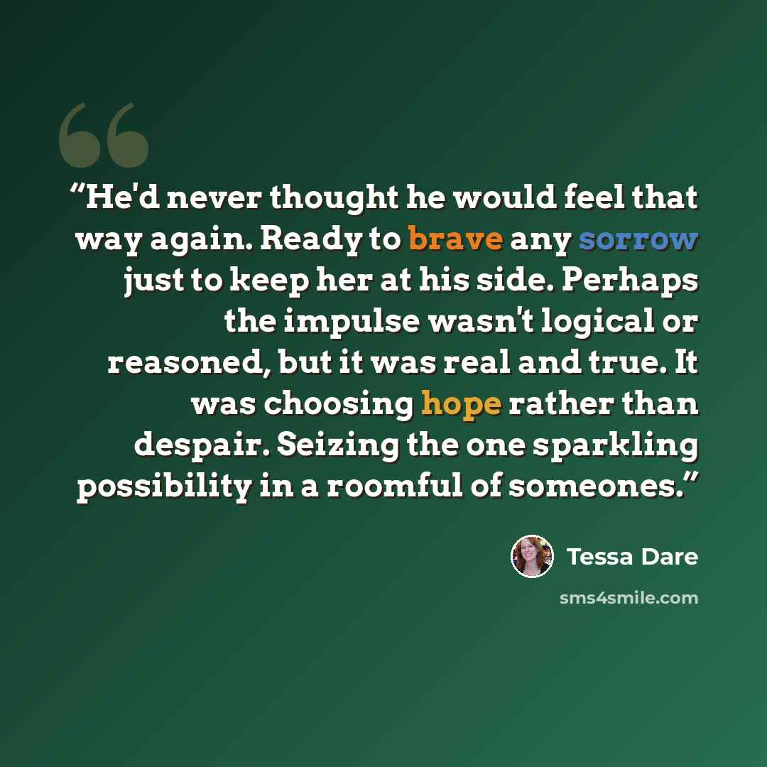 “He'd never thought he would feel that way again. Ready to brave any sorrow just to keep her at his side. Perhaps the impulse wasn't logical or reasoned, but it was real and true. It was choosing hope rather than despair. Seizing the one sparkling possibility in a roomful of someones.” quote by Tessa Dare