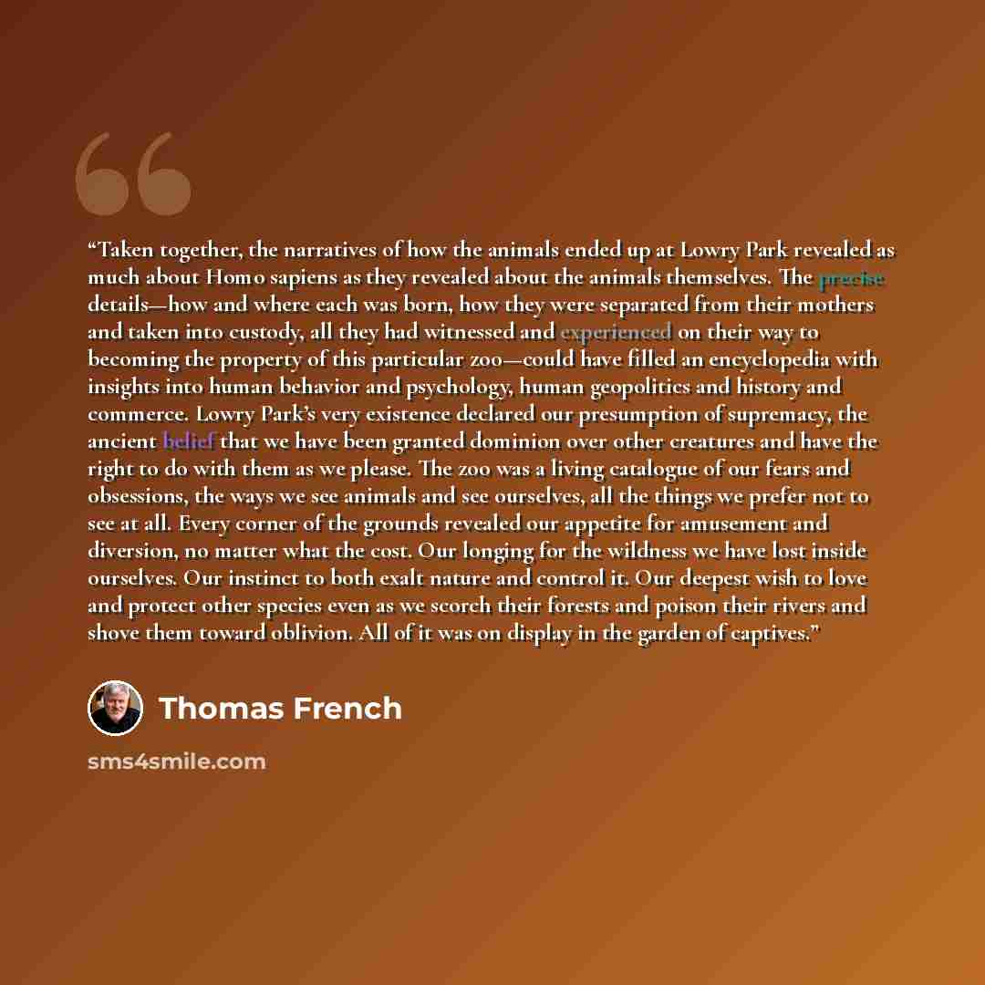 “Taken together, the narratives of how the animals ended up at Lowry Park revealed as much about Homo sapiens as they revealed about the animals themselves. The precise details—how and where each was born, how they were separated from their mothers and taken into custody, all they had witnessed and…” quote by Thomas French