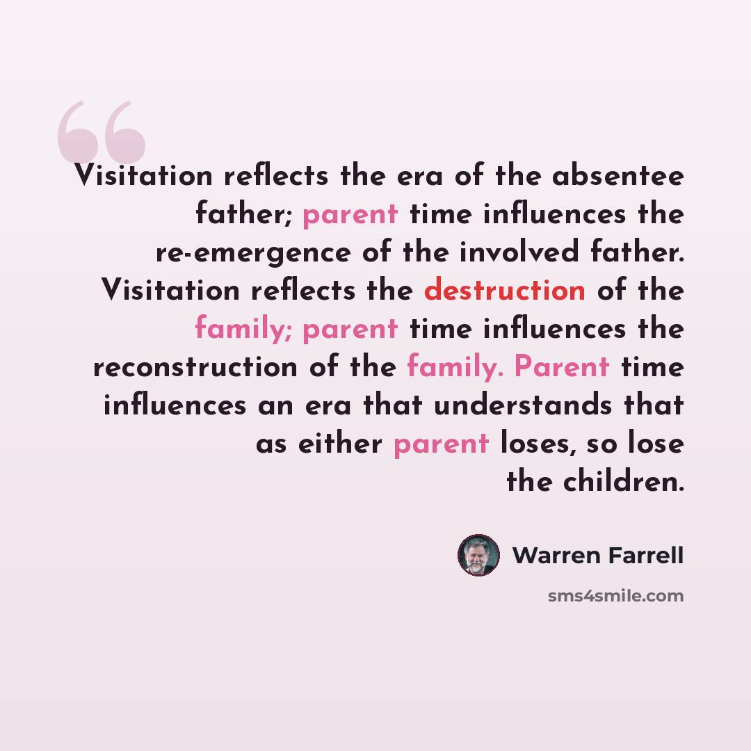 “Visitation reflects the era of the absentee father; parent time influences the re-emergence of the involved father. Visitation reflects the destruction of the family; parent time influences the reconstruction of the family. Parent time influences an era that understands that as either parent…” quote by Warren Farrell
