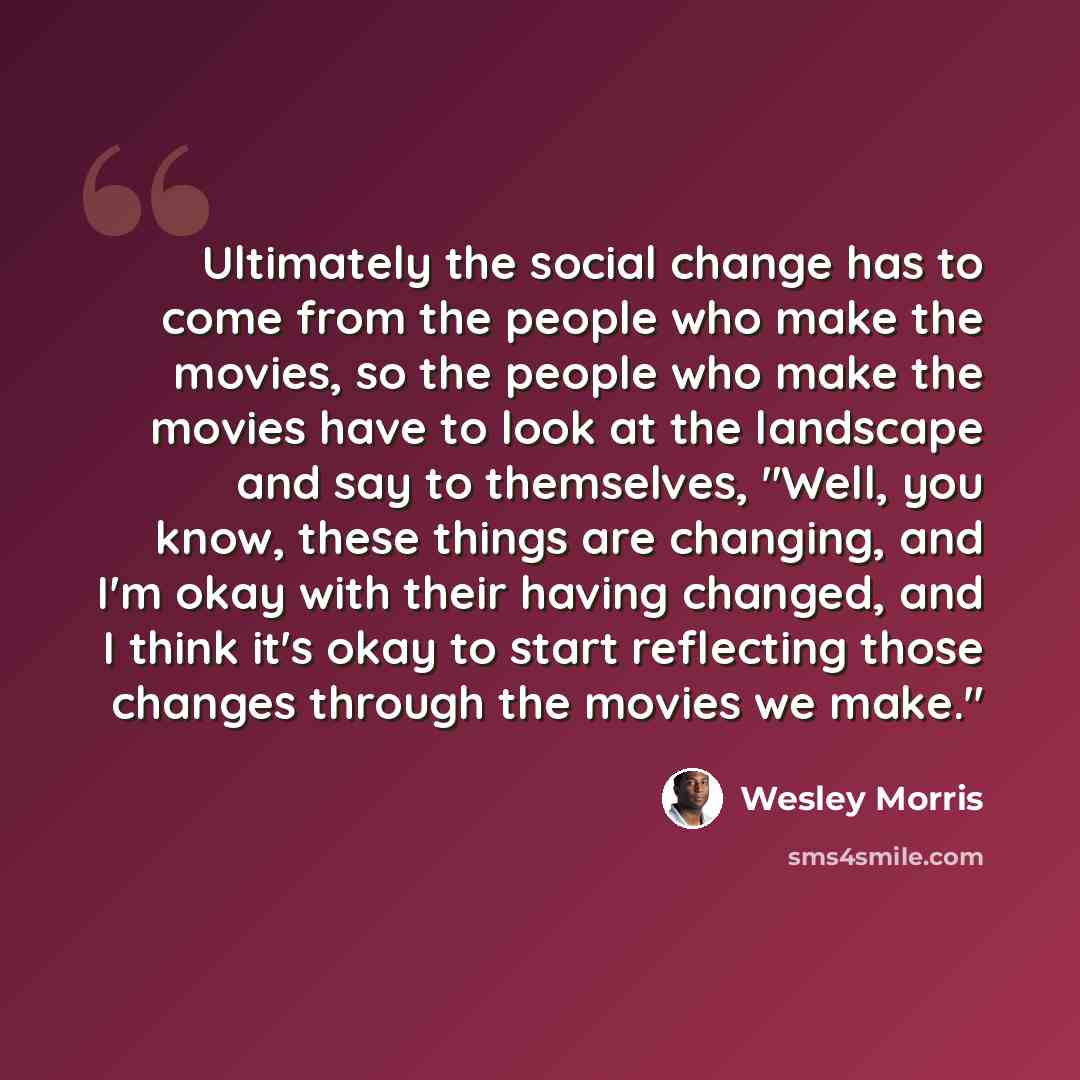 “Ultimately the social change has to come from the people who make the movies, so the people who make the movies have to look at the landscape and say to themselves, "Well, you know, these things are changing, and I'm okay with their having changed, and I think it's okay to start reflecting those…” quote by Wesley Morris