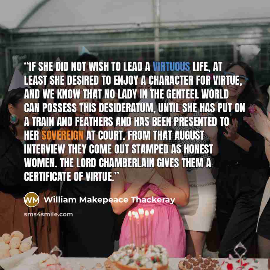 “If she did not wish to lead a virtuous life, at least she desired to enjoy a character for virtue, and we know that no lady in the genteel world can possess this desideratum, until she has put on a train and feathers and has been presented to her Sovereign at Court. From that august interview they…” quote by William Makepeace Thackeray