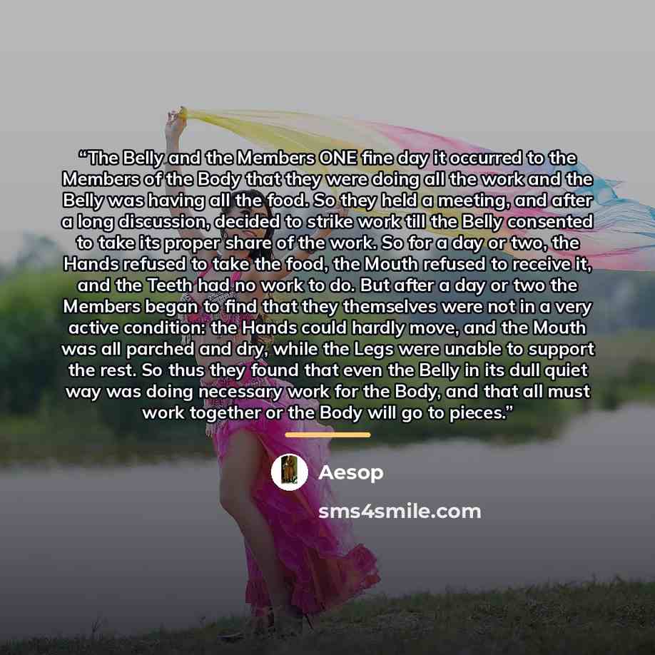 “The Belly and the Members ONE fine day it occurred to the Members of the Body that they were doing all the work and the Belly was having all the food. So they held a meeting, and after a long discussion, decided to strike work till the Belly consented to take its proper share of the work. So for a…” quote by Aesop