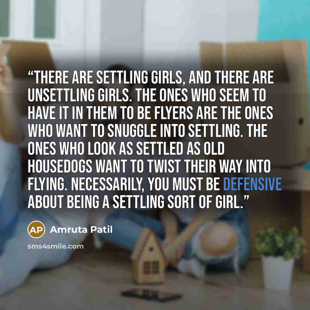 “There are settling girls, and there are unsettling girls. The ones who seem to have it in them to be flyers are the ones who want to snuggle into settling. The ones who look as settled as old housedogs want to twist their way into flying. Necessarily, you must be defensive about being a settling…” quote by Amruta Patil