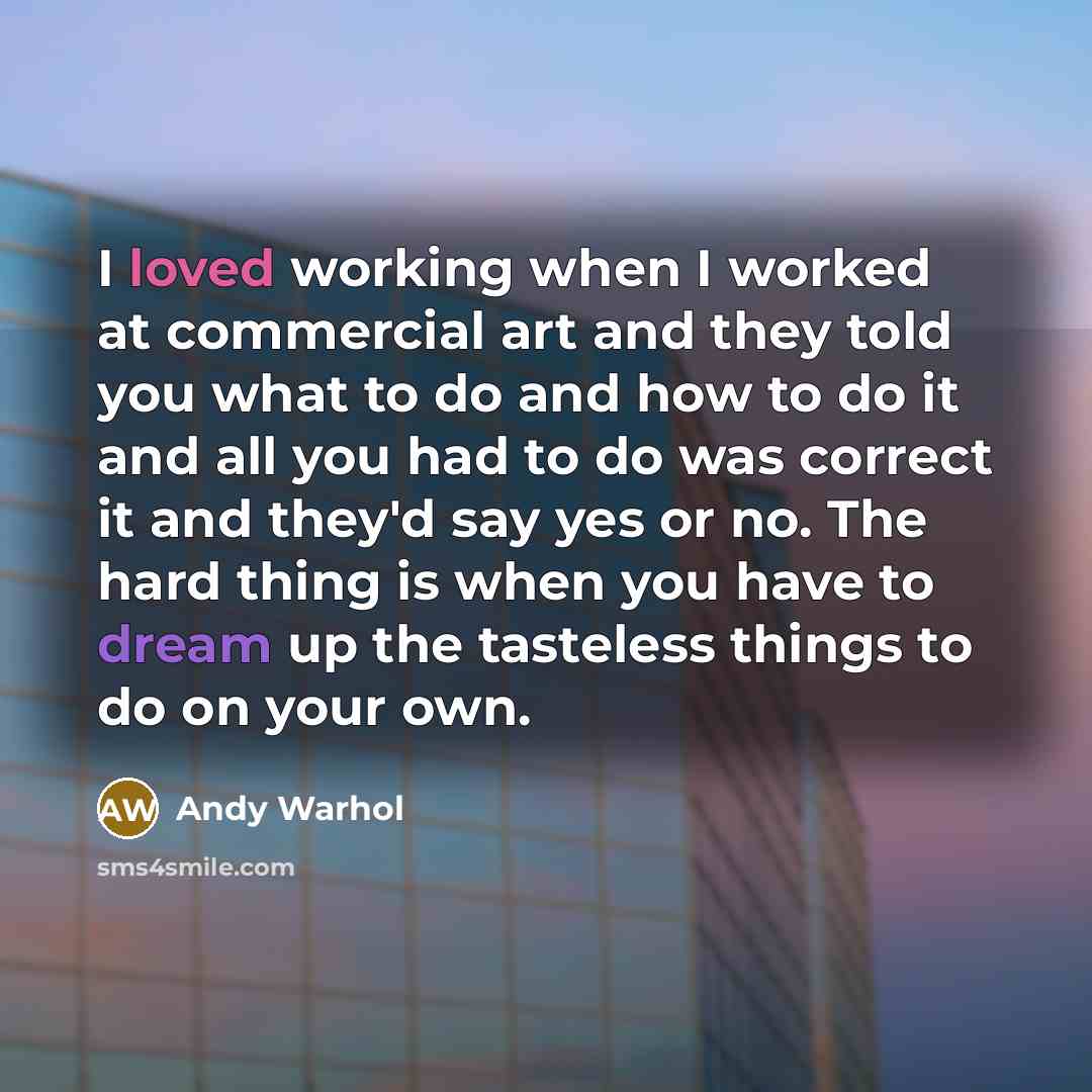 “I loved working when I worked at commercial art and they told you what to do and how to do it and all you had to do was correct it and they'd say yes or no. The hard thing is when you have to dream up the tasteless things to do on your own.” quote by Andy Warhol