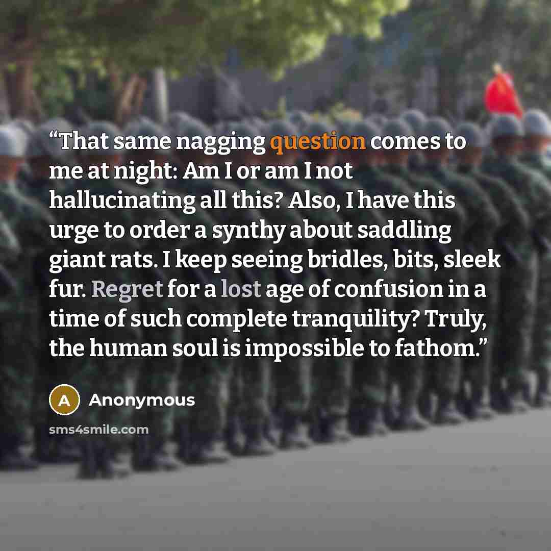 “That same nagging question comes to me at night: Am I or am I not hallucinating all this? Also, I have this urge to order a synthy about saddling giant rats. I keep seeing bridles, bits, sleek fur. Regret for a lost age of confusion in a time of such complete tranquility? Truly, the human soul is…” quote by Anonymous