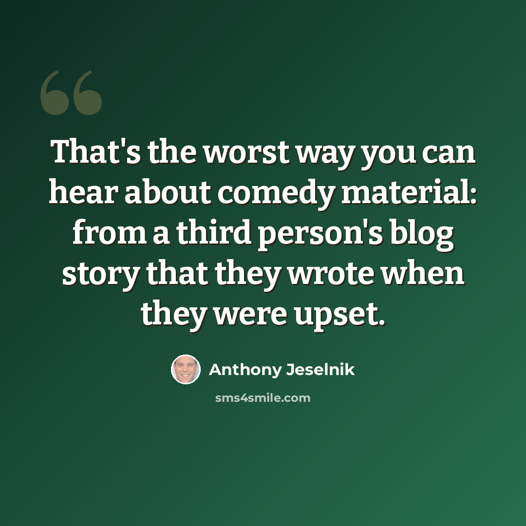 “That's the worst way you can hear about comedy material: from a third person's blog story that they wrote when they were upset.” quote by Anthony Jeselnik