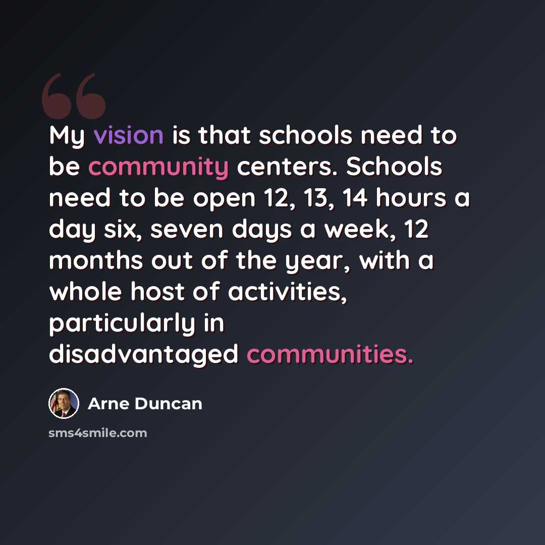 “My vision is that schools need to be community centers. Schools need to be open 12, 13, 14 hours a day six, seven days a week, 12 months out of the year, with a whole host of activities, particularly in disadvantaged communities.” quote by Arne Duncan
