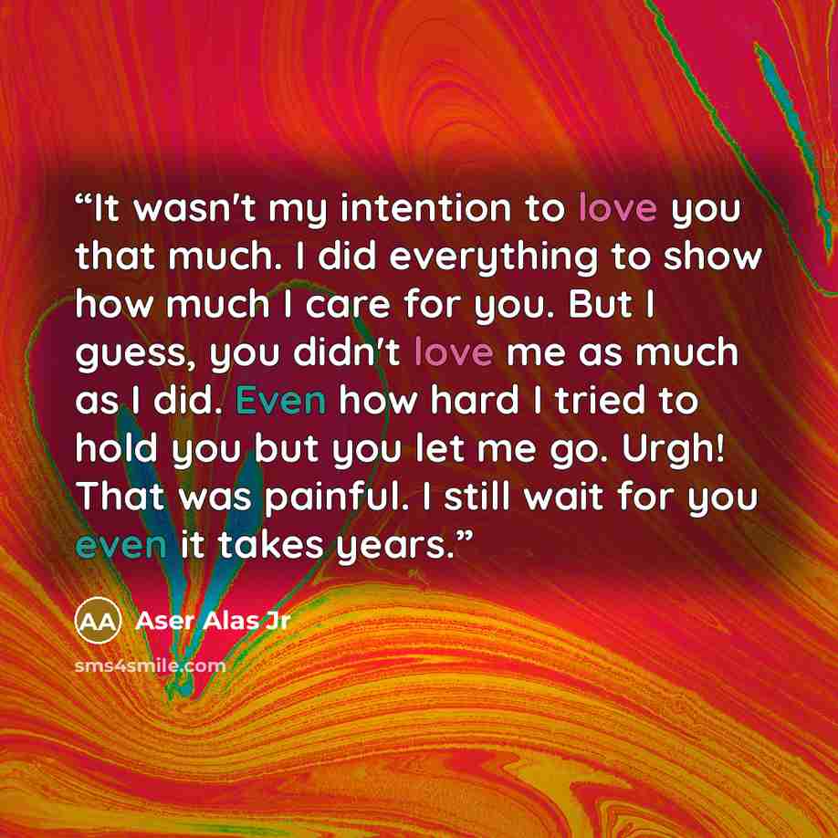 “It wasn't my intention to love you that much. I did everything to show how much I care for you. But I guess, you didn't love me as much as I did. Even how hard I tried to hold you but you let me go. Urgh! That was painful. I still wait for you even it takes years.” quote by Aser Alas Jr