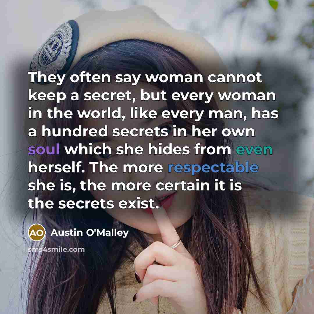 “They often say woman cannot keep a secret, but every woman in the world, like every man, has a hundred secrets in her own soul which she hides from even herself. The more respectable she is, the more certain it is the secrets exist.” quote by Austin O'Malley
