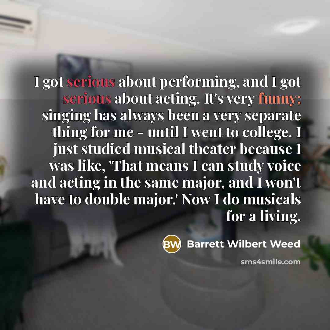 “I got serious about performing, and I got serious about acting. It's very funny; singing has always been a very separate thing for me - until I went to college. I just studied musical theater because I was like, 'That means I can study voice and acting in the same major, and I won't have to double…” quote by Barrett Wilbert Weed