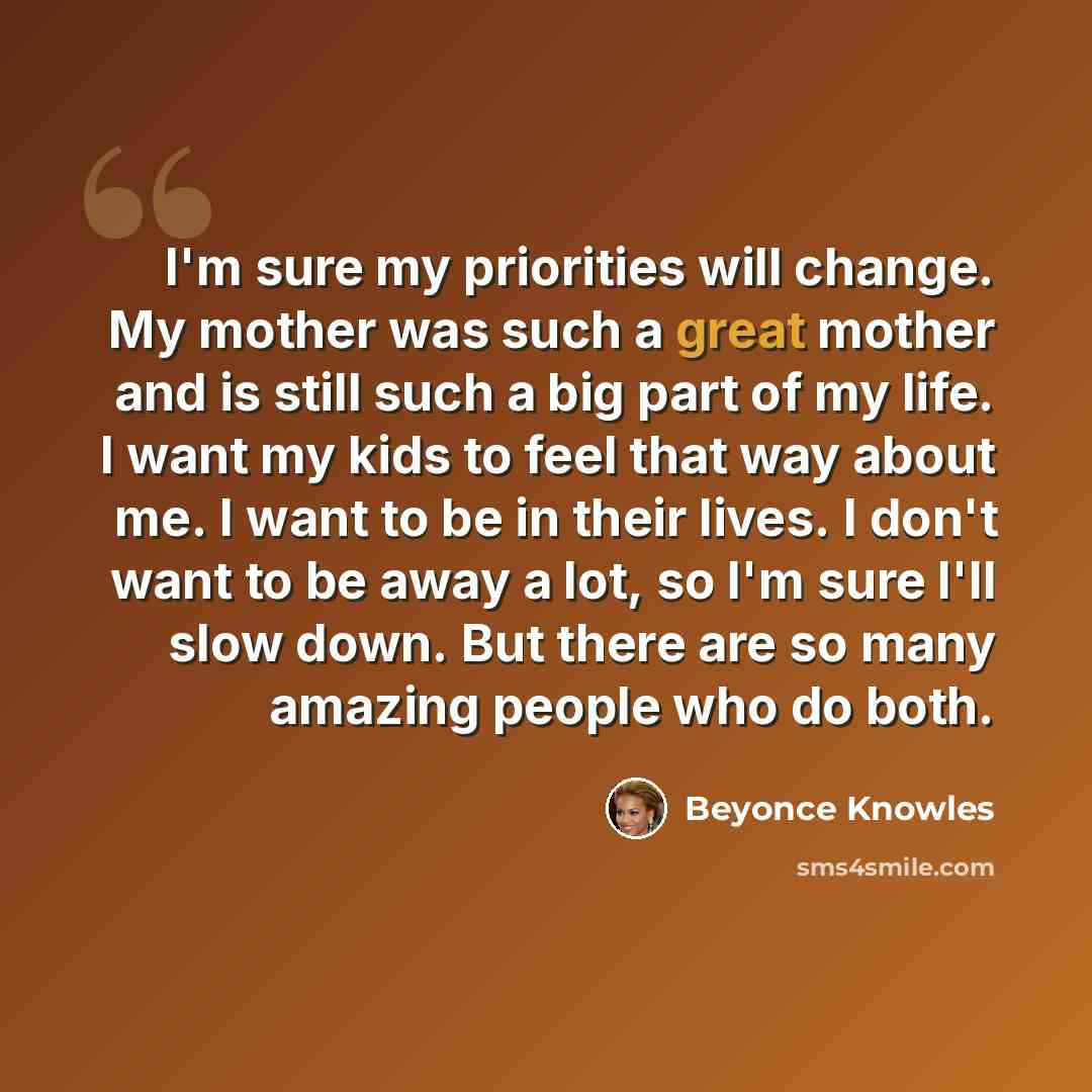 “I'm sure my priorities will change. My mother was such a great mother and is still such a big part of my life. I want my kids to feel that way about me. I want to be in their lives. I don't want to be away a lot, so I'm sure I'll slow down. But there are so many amazing people who do both.” quote by Beyonce Knowles