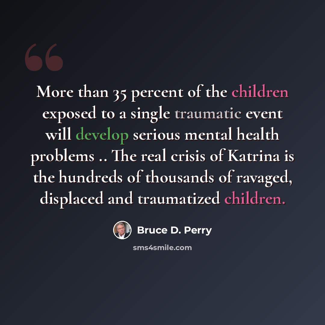 “More than 35 percent of the children exposed to a single traumatic event will develop serious mental health problems .. The real crisis of Katrina is the hundreds of thousands of ravaged, displaced and traumatized children.” quote by Bruce D. Perry