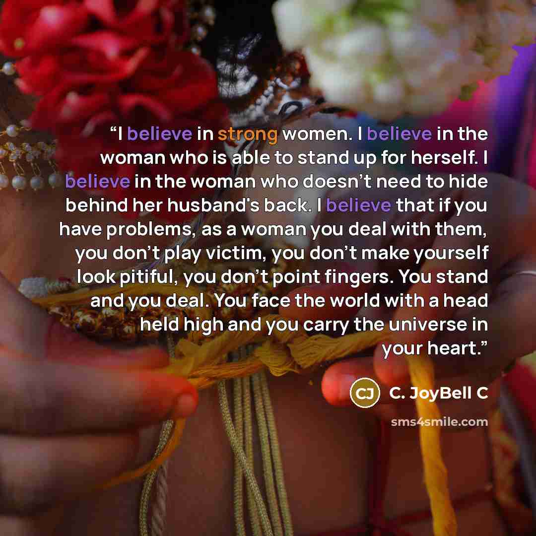 “I believe in strong women. I believe in the woman who is able to stand up for herself. I believe in the woman who doesn't need to hide behind her husband's back. I believe that if you have problems, as a woman you deal with them, you don't play victim, you don't make yourself look pitiful, you…” quote by C. JoyBell C