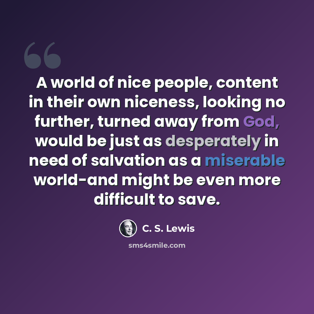 “A world of nice people, content in their own niceness, looking no further, turned away from God, would be just as desperately in need of salvation as a miserable world-and might be even more difficult to save.” quote by C. S. Lewis