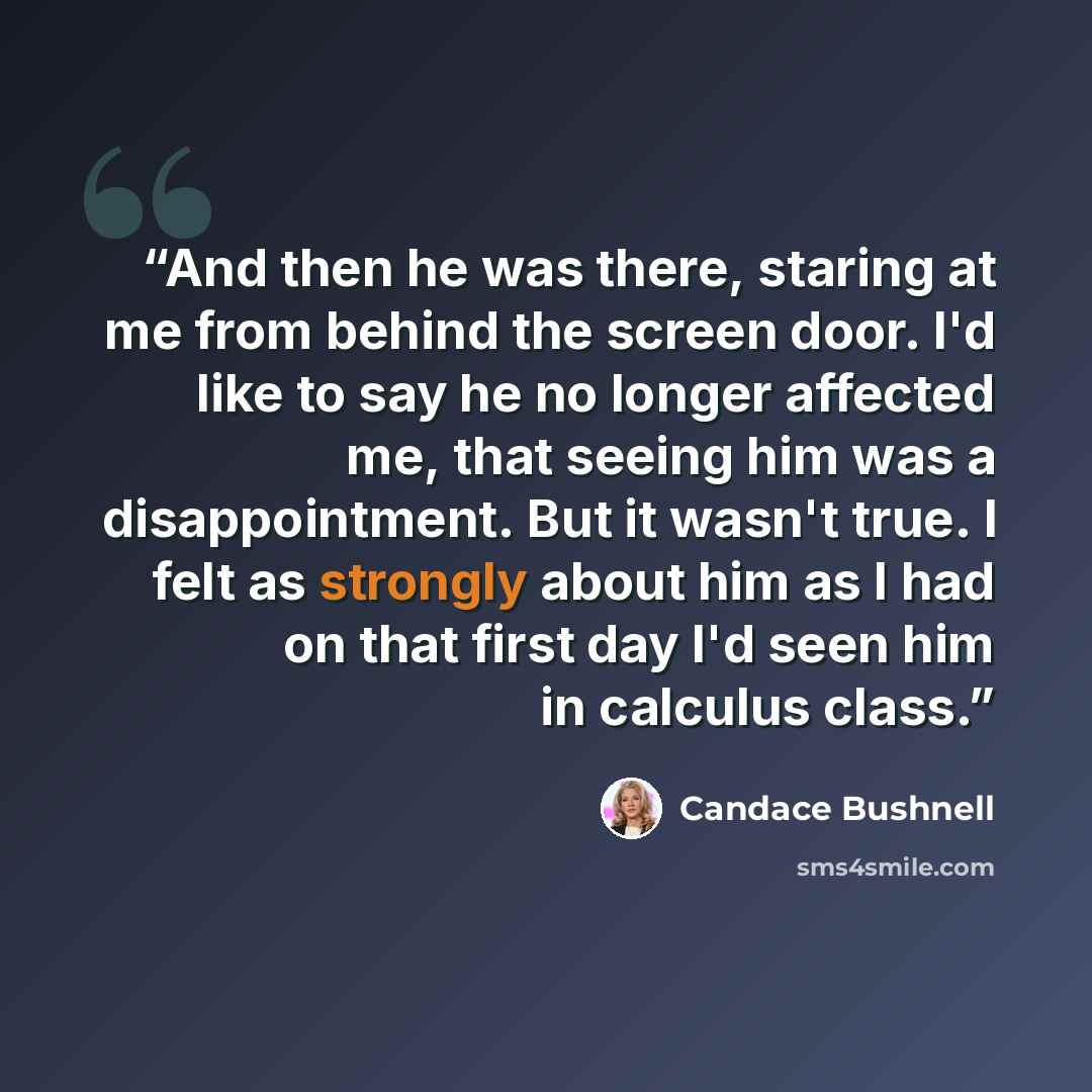 “And then he was there, staring at me from behind the screen door. I'd like to say he no longer affected me, that seeing him was a disappointment. But it wasn't true. I felt as strongly about him as I had on that first day I'd seen him in calculus class.” quote by Candace Bushnell