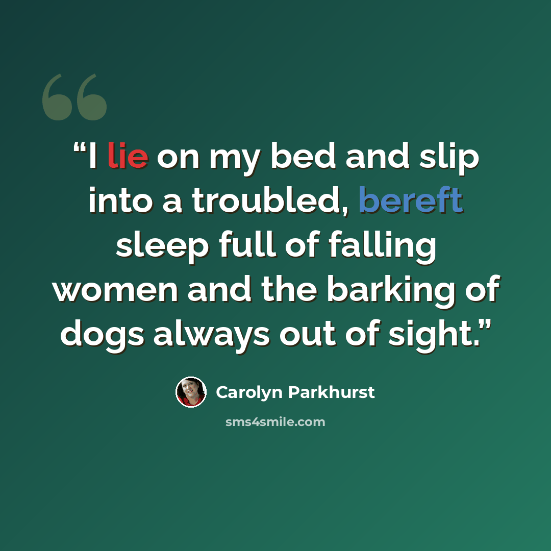 “I lie on my bed and slip into a troubled, bereft sleep full of falling women and the barking of dogs always out of sight.” quote by Carolyn Parkhurst