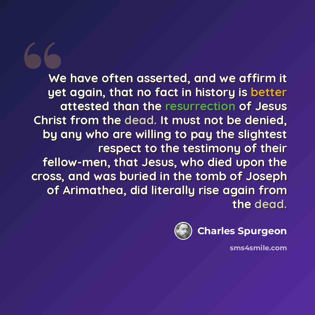 “We have often asserted, and we affirm it yet again, that no fact in history is better attested than the resurrection of Jesus Christ from the dead. It must not be denied, by any who are willing to pay the slightest respect to the testimony of their fellow-men, that Jesus, who died upon the cross…” quote by Charles Spurgeon