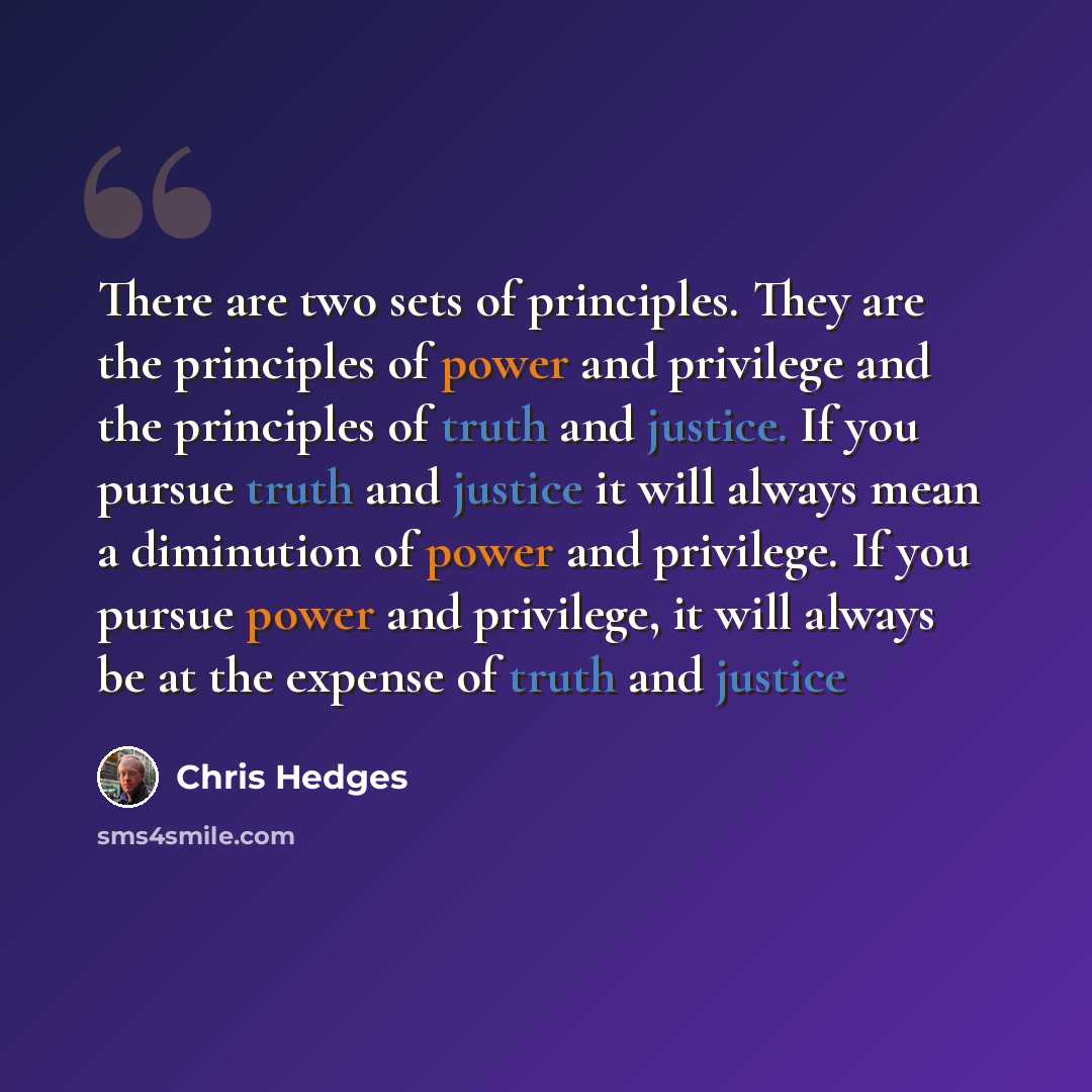 “There are two sets of principles. They are the principles of power and privilege and the principles of truth and justice. If you pursue truth and justice it will always mean a diminution of power and privilege. If you pursue power and privilege, it will always be at the expense of truth and justice” quote by Chris Hedges