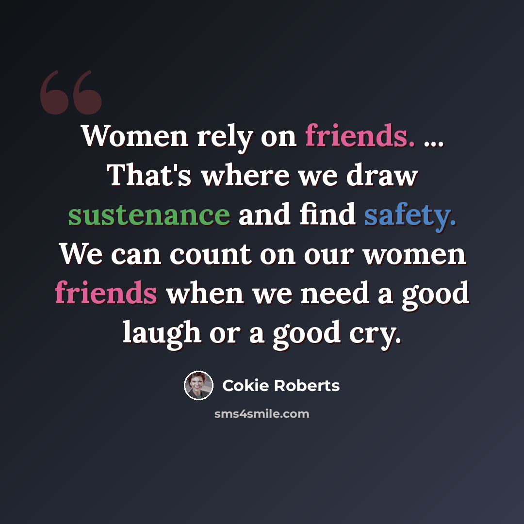 “Women rely on friends. ... That's where we draw sustenance and find safety. We can count on our women friends when we need a good laugh or a good cry.” quote by Cokie Roberts