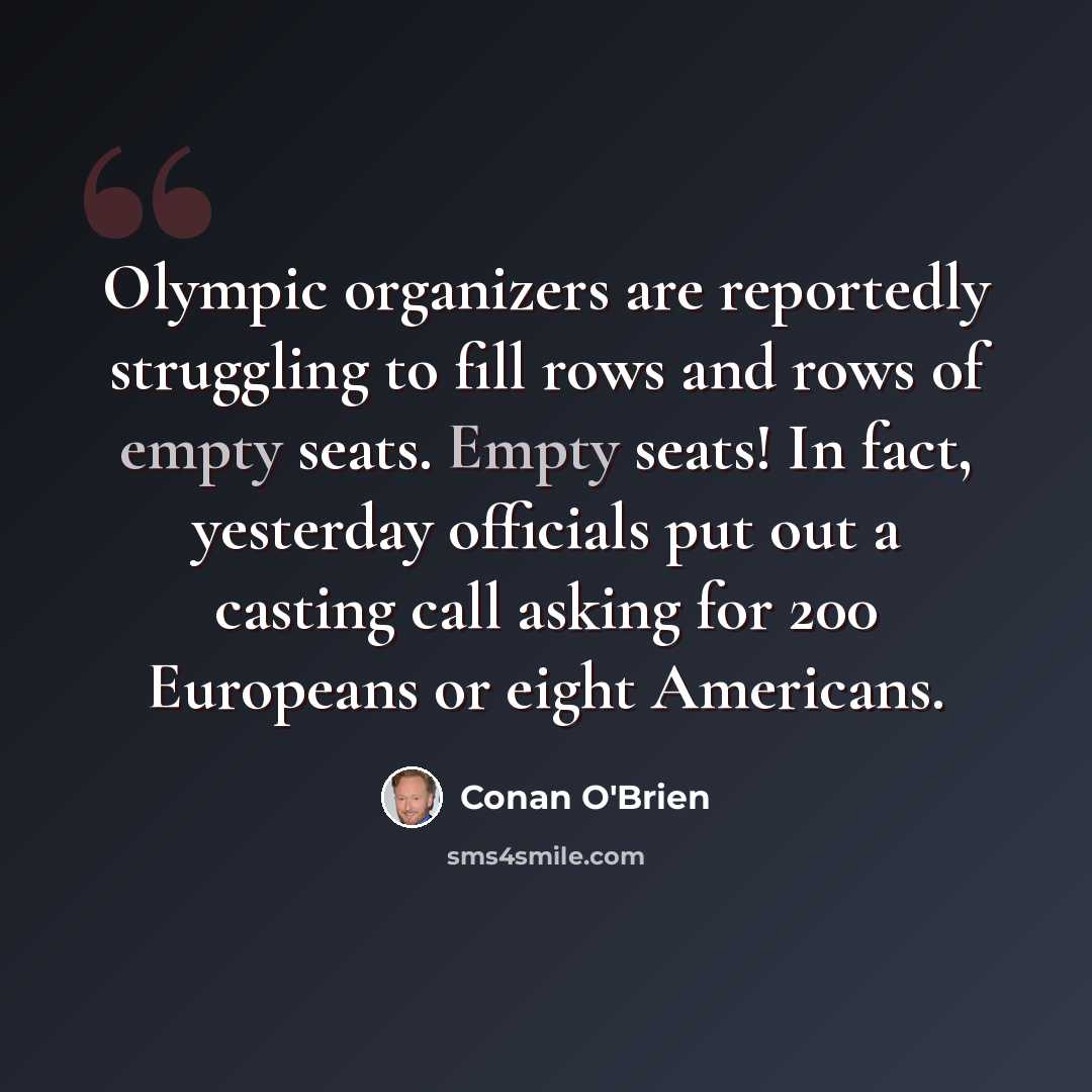 “Olympic organizers are reportedly struggling to fill rows and rows of empty seats. Empty seats! In fact, yesterday officials put out a casting call asking for 200 Europeans or eight Americans.” quote by Conan O'Brien