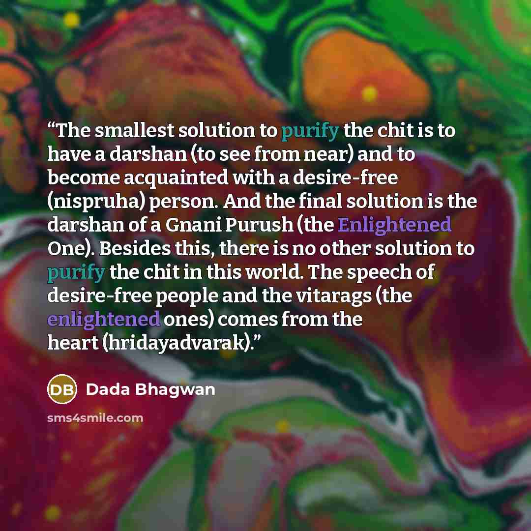“The smallest solution to purify the chit is to have a darshan (to see from near) and to become acquainted with a desire-free (nispruha) person. And the final solution is the darshan of a Gnani Purush (the Enlightened One). Besides this, there is no other solution to purify the chit in this world…” quote by Dada Bhagwan