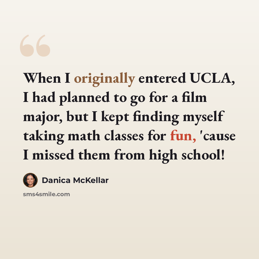 “When I originally entered UCLA, I had planned to go for a film major, but I kept finding myself taking math classes for fun, 'cause I missed them from high school!” quote by Danica McKellar