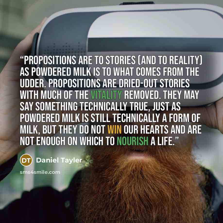“Propositions are to stories (and to reality) as powdered milk is to what comes from the udder. Propositions are dried-out stories with much of the vitality removed. They may say something technically true, just as powdered milk is still technically a form of milk, but they do not win our hearts…” quote by Daniel Tayler