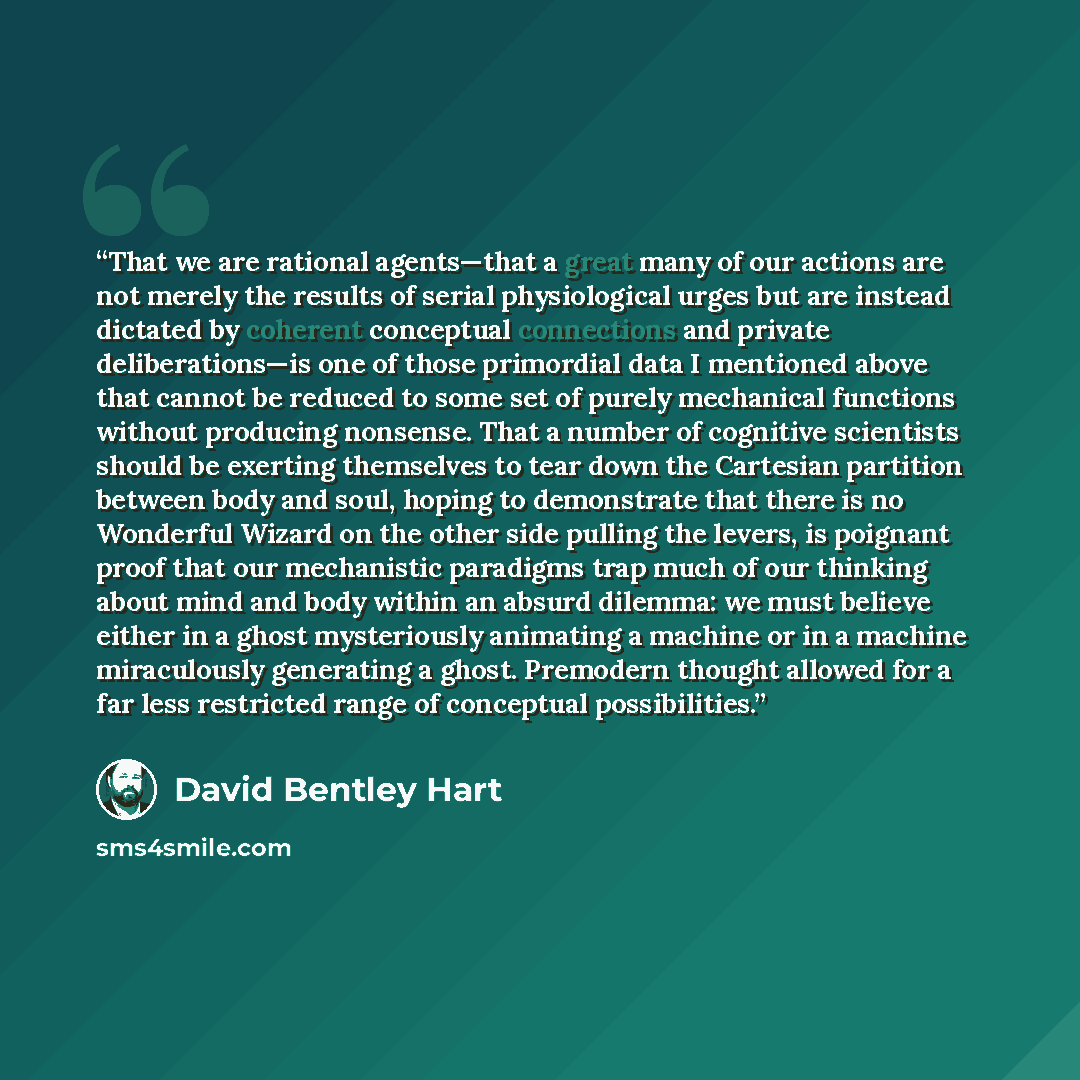 “That we are rational agents—that a great many of our actions are not merely the results of serial physiological urges but are instead dictated by coherent conceptual connections and private deliberations—is one of those primordial data I mentioned above that cannot be reduced to some set of purely…” quote by David Bentley Hart