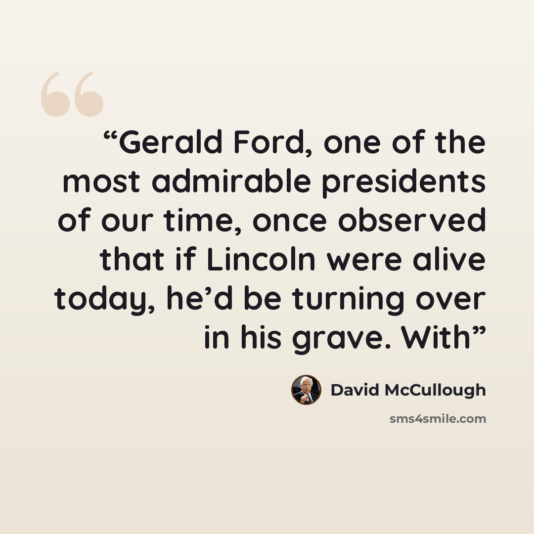 “Gerald Ford, one of the most admirable presidents of our time, once observed that if Lincoln were alive today, he’d be turning over in his grave. With” quote by David McCullough