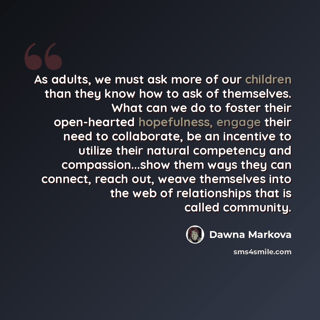 “As adults, we must ask more of our children than they know how to ask of themselves. What can we do to foster their open-hearted hopefulness, engage their need to collaborate, be an incentive to utilize their natural competency and compassion...show them ways they can connect, reach out, weave…” quote by Dawna Markova