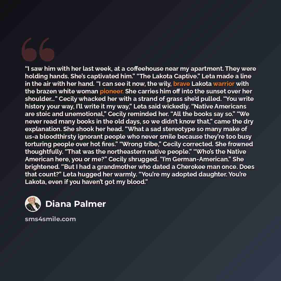 “I saw him with her last week, at a coffeehouse near my apartment. They were holding hands. She’s captivated him.” “The Lakota Captive.” Leta made a line in the air with her hand. “I can see it now, the wily, brave Lakota warrior with the brazen white woman pioneer. She carries him off into the…” quote by Diana Palmer