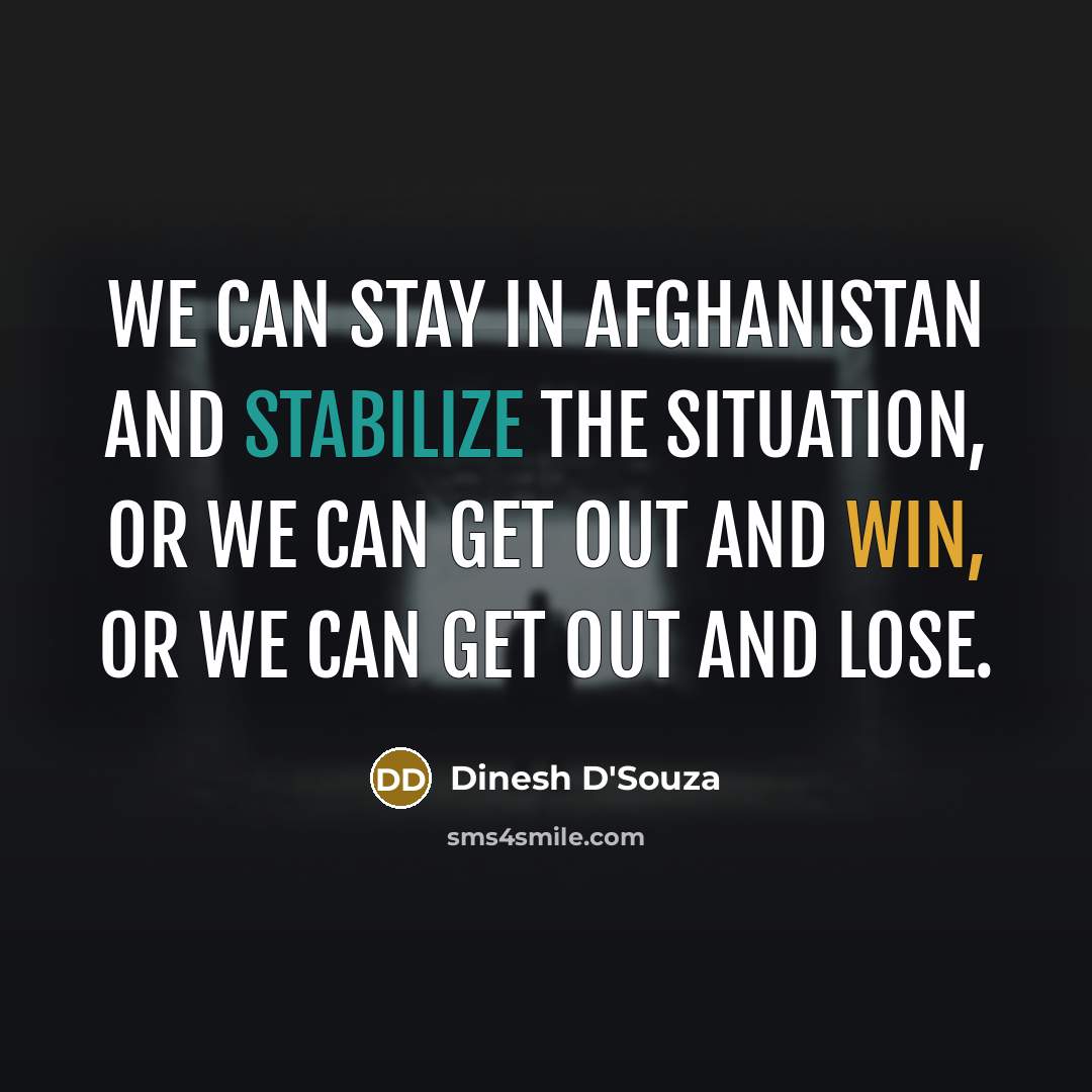 “We can stay in Afghanistan and stabilize the situation, or we can get out and win, or we can get out and lose.” quote by Dinesh D'Souza