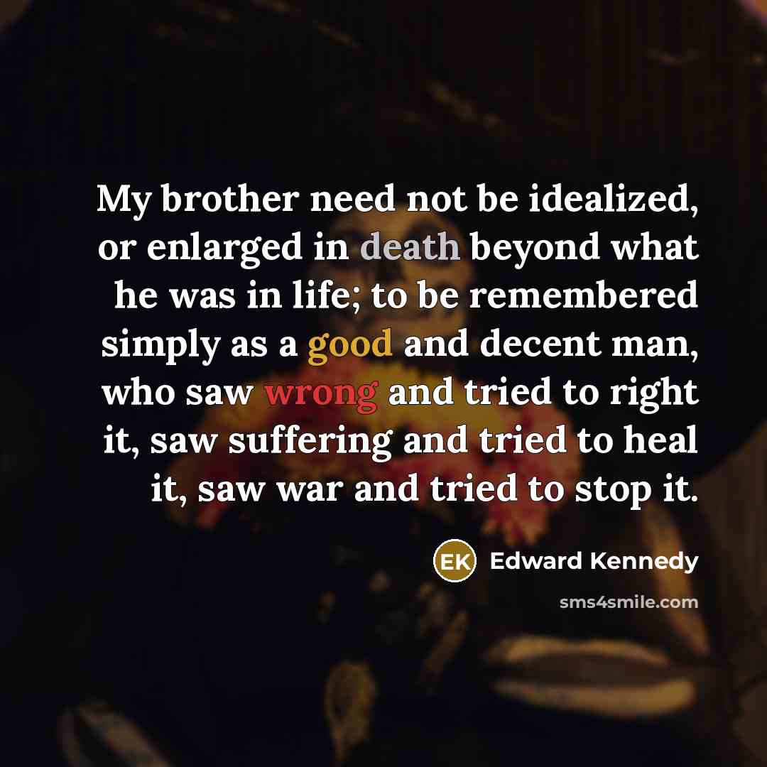 “My brother need not be idealized, or enlarged in death beyond what he was in life; to be remembered simply as a good and decent man, who saw wrong and tried to right it, saw suffering and tried to heal it, saw war and tried to stop it.” quote by Edward Kennedy