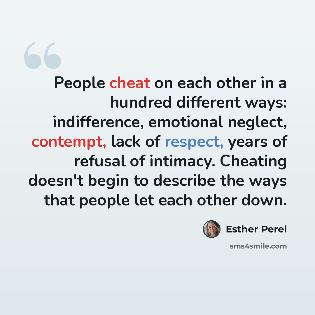 “People cheat on each other in a hundred different ways: indifference, emotional neglect, contempt, lack of respect, years of refusal of intimacy. Cheating doesn't begin to describe the ways that people let each other down.” quote by Esther Perel