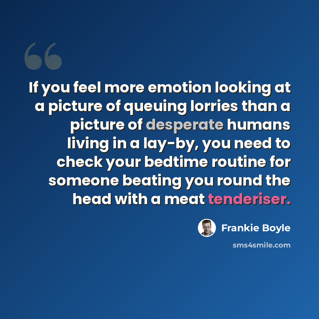 “If you feel more emotion looking at a picture of queuing lorries than a picture of desperate humans living in a lay-by, you need to check your bedtime routine for someone beating you round the head with a meat tenderiser.” quote by Frankie Boyle