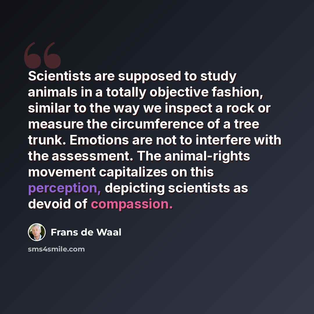 “Scientists are supposed to study animals in a totally objective fashion, similar to the way we inspect a rock or measure the circumference of a tree trunk. Emotions are not to interfere with the assessment. The animal-rights movement capitalizes on this perception, depicting scientists as devoid…” quote by Frans de Waal