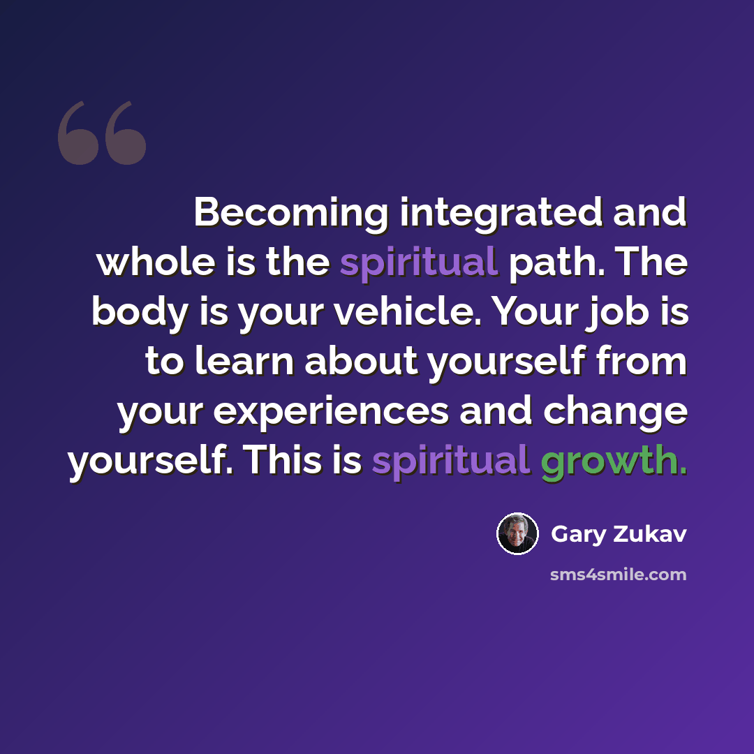 “Becoming integrated and whole is the spiritual path. The body is your vehicle. Your job is to learn about yourself from your experiences and change yourself. This is spiritual growth.” quote by Gary Zukav