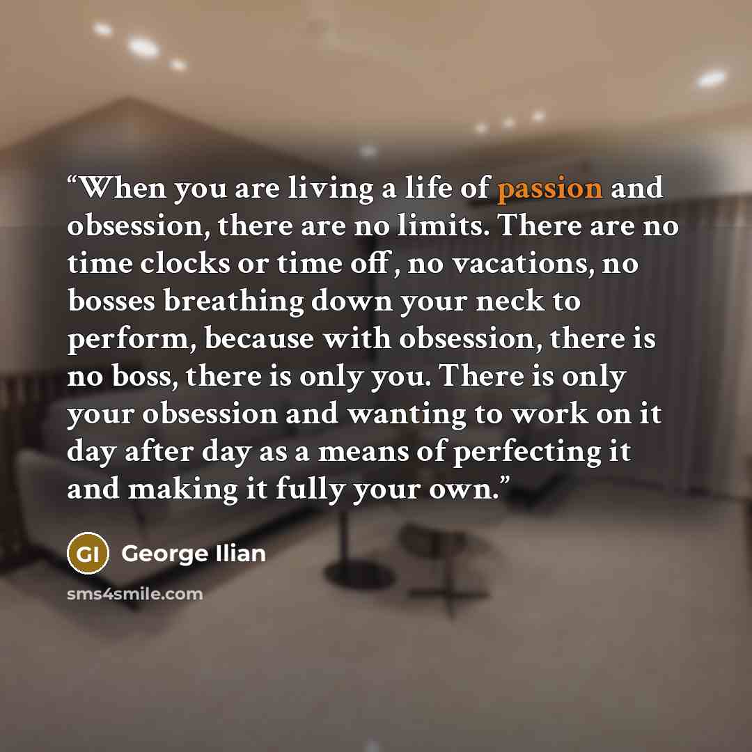 “When you are living a life of passion and obsession, there are no limits. There are no time clocks or time off, no vacations, no bosses breathing down your neck to perform, because with obsession, there is no boss, there is only you. There is only your obsession and wanting to work on it day after…” quote by George Ilian