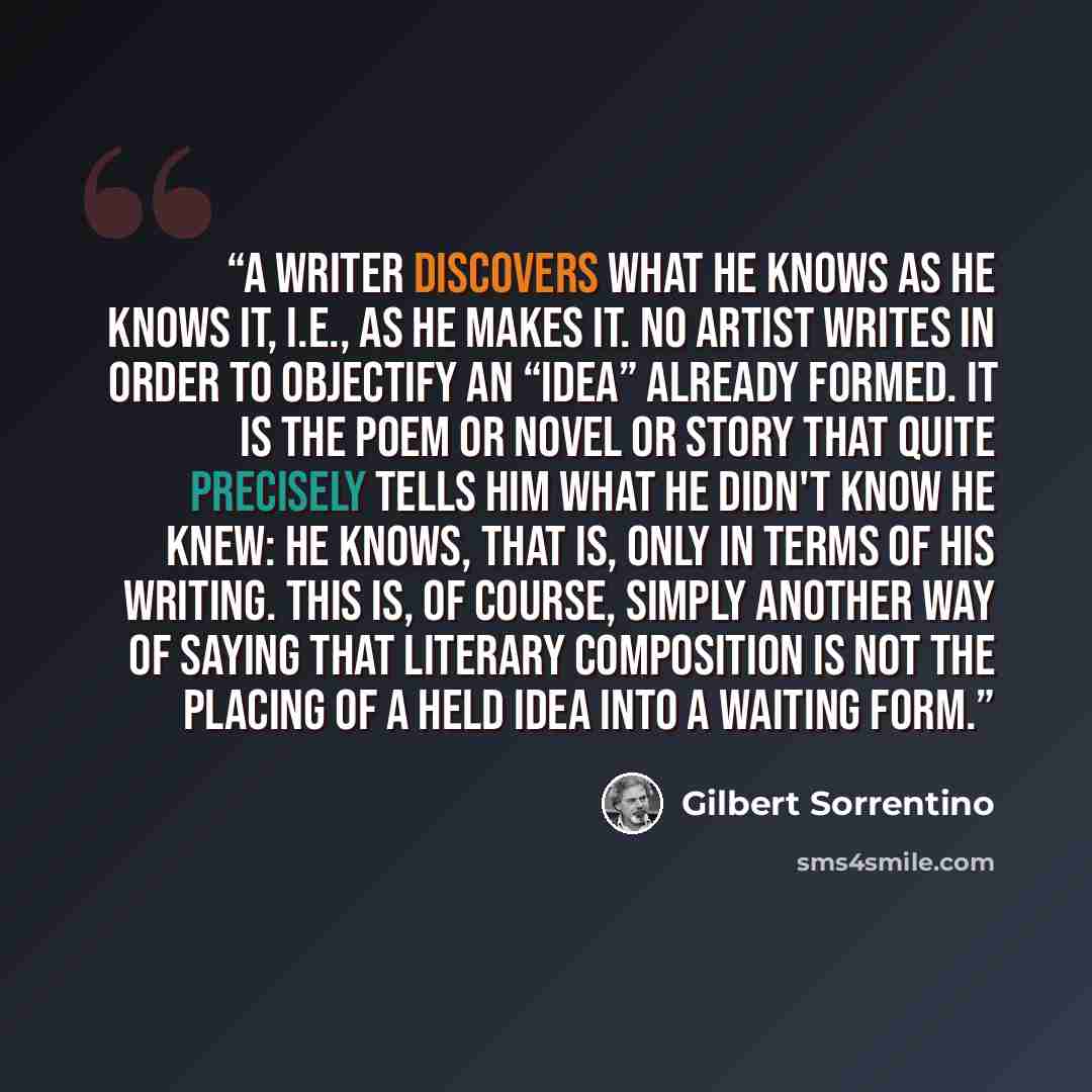 “A writer discovers what he knows as he knows it, i.e., as he makes it. No artist writes in order to objectify an “idea” already formed. It is the poem or novel or story that quite precisely tells him what he didn't know he knew: he knows, that is, only in terms of his writing. This is, of course…” quote by Gilbert Sorrentino