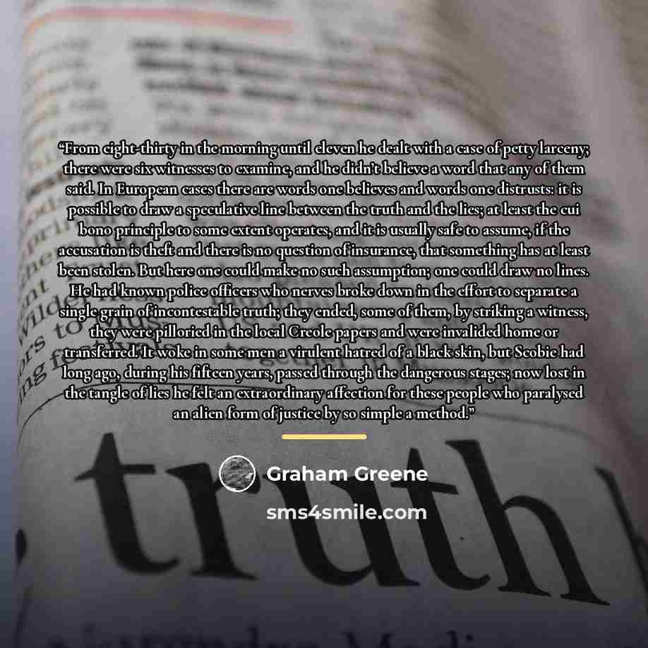 “From eight-thirty in the morning until eleven he dealt with a case of petty larceny; there were six witnesses to examine, and he didn’t believe a word that any of them said. In European cases there are words one believes and words one distrusts: it is possible to draw a speculative line between…” quote by Graham Greene
