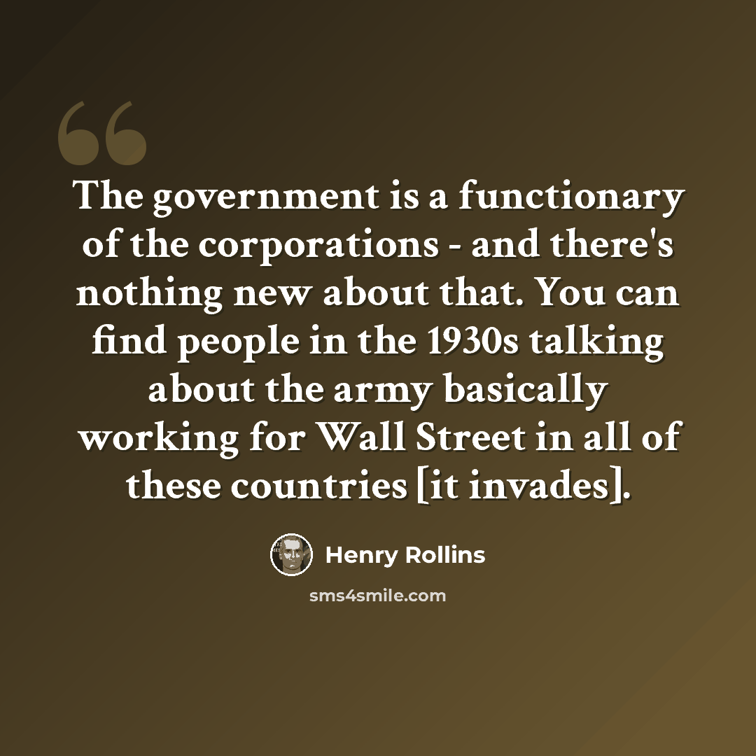 “The government is a functionary of the corporations - and there's nothing new about that. You can find people in the 1930s talking about the army basically working for Wall Street in all of these countries [it invades].” quote by Henry Rollins