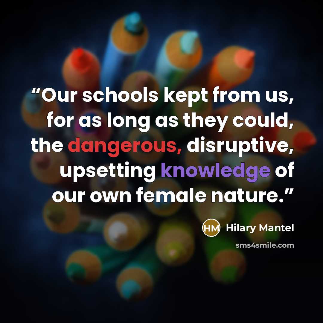 “Our schools kept from us, for as long as they could, the dangerous, disruptive, upsetting knowledge of our own female nature.” quote by Hilary Mantel